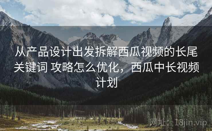 从产品设计出发拆解西瓜视频的长尾关键词 攻略怎么优化，西瓜中长视频计划