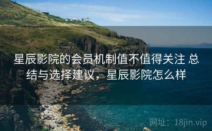 星辰影院的会员机制值不值得关注 总结与选择建议，星辰影院怎么样