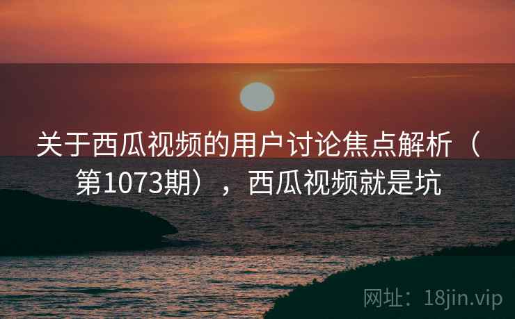 关于西瓜视频的用户讨论焦点解析（第1073期），西瓜视频就是坑