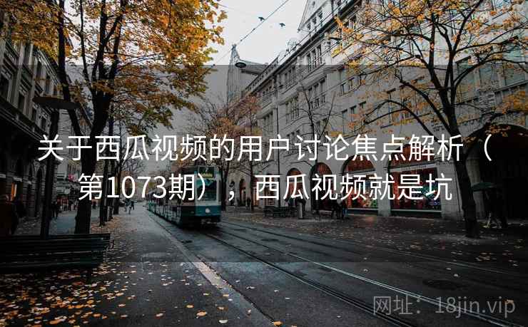 关于西瓜视频的用户讨论焦点解析（第1073期），西瓜视频就是坑