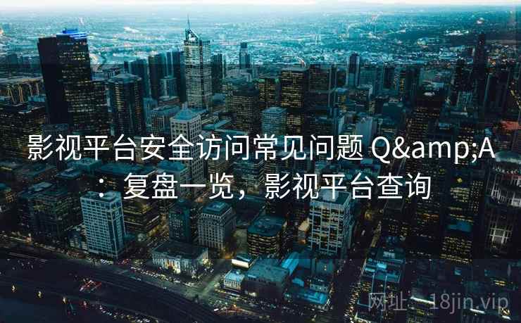 影视平台安全访问常见问题 Q&A：复盘一览，影视平台查询