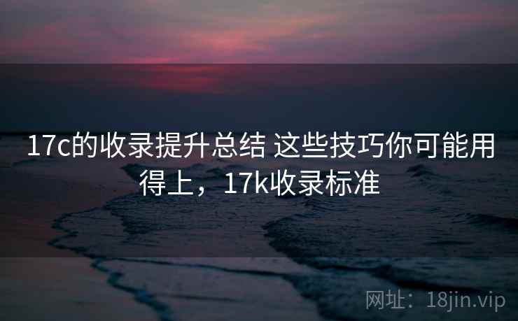 17c的收录提升总结 这些技巧你可能用得上，17k收录标准