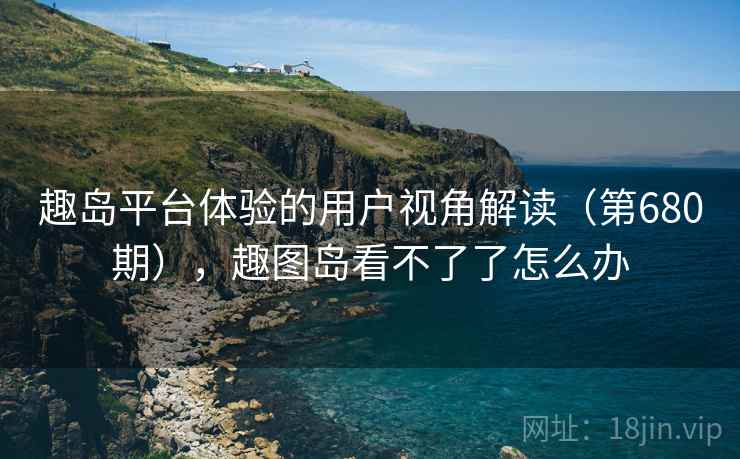 趣岛平台体验的用户视角解读(第680期),趣图岛看不了了怎么办 趣岛平台体验的用户视角解读(第680期),趣图岛看不了了怎么办