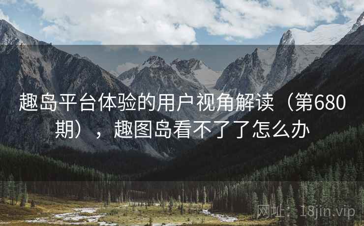 趣岛平台体验的用户视角解读(第680期),趣图岛看不了了怎么办 趣岛平台体验的用户视角解读(第680期),趣图岛看不了了怎么办
