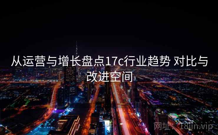从运营与增长盘点17c行业趋势 对比与改进空间 从运营与增长盘点17c行业趋势 对比与改进空间