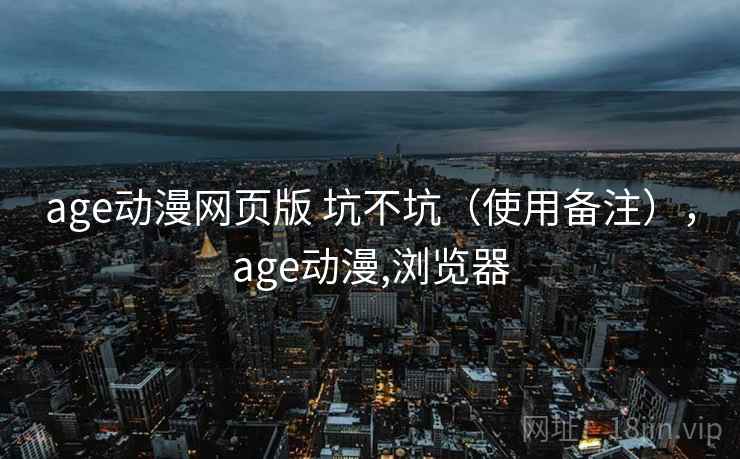 age动漫网页版 坑不坑(使用备注),age动漫,浏览器 age动漫网页版 坑不坑(使用备注),age动漫,浏览器