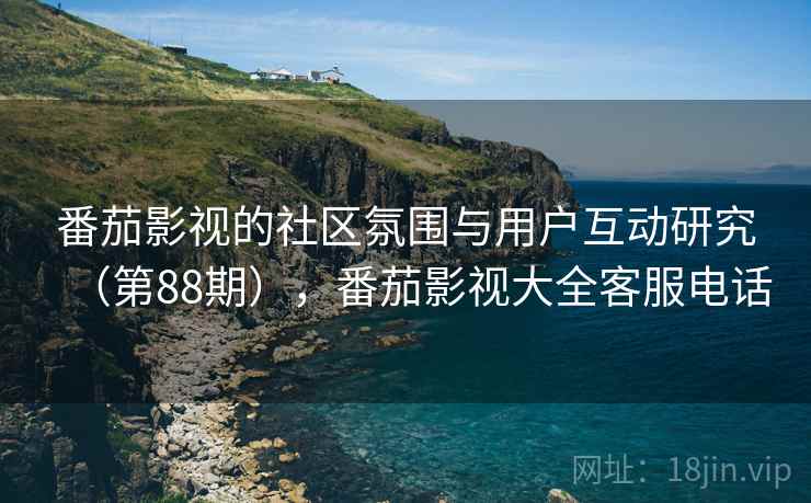 番茄影视的社区氛围与用户互动研究(第88期),番茄影视大全客服电话 番茄影视的社区氛围与用户互动研究(第88期),番茄影视大全客服电话