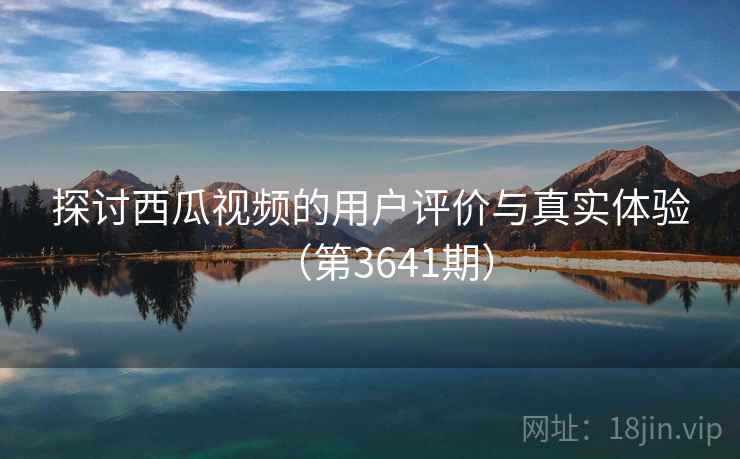探讨西瓜视频的用户评价与真实体验(第3641期) 探讨西瓜视频的用户评价与真实体验(第3641期)
