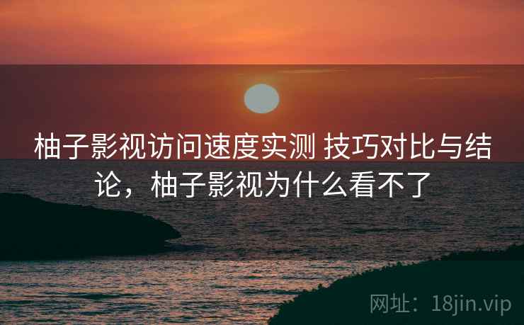 柚子影视访问速度实测 技巧对比与结论，柚子影视为什么看不了