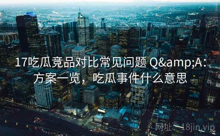 17吃瓜竞品对比常见问题 Q&A：方案一览，吃瓜事件什么意思