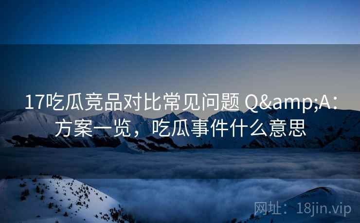 17吃瓜竞品对比常见问题 Q&A：方案一览，吃瓜事件什么意思