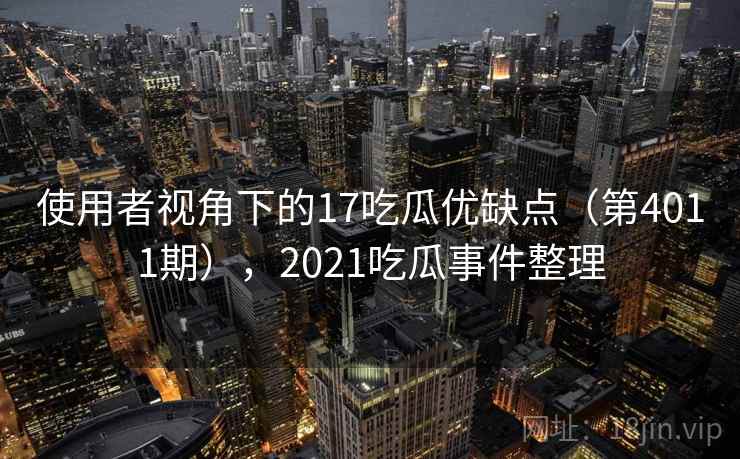 使用者视角下的17吃瓜优缺点（第4011期），2021吃瓜事件整理