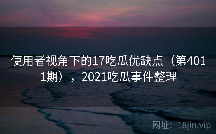 使用者视角下的17吃瓜优缺点（第4011期），2021吃瓜事件整理