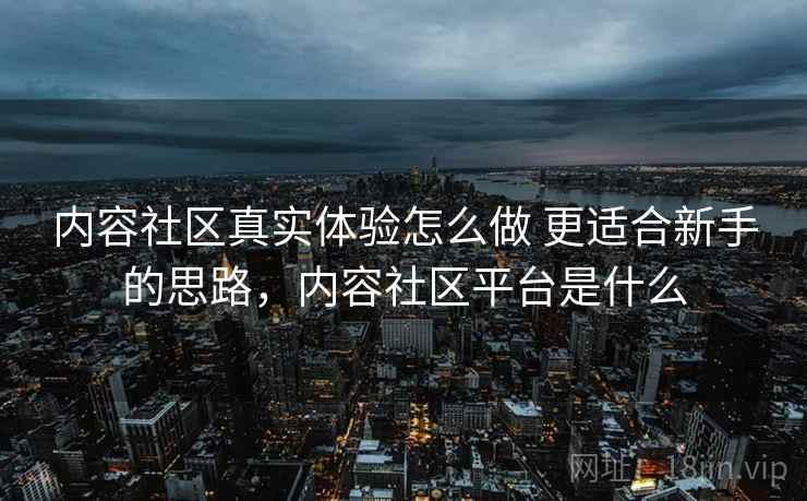内容社区真实体验怎么做 更适合新手的思路，内容社区平台是什么
