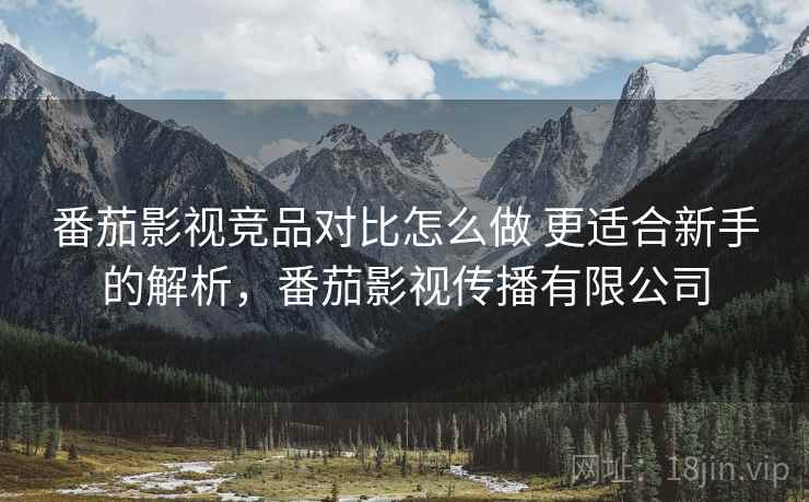 番茄影视竞品对比怎么做 更适合新手的解析，番茄影视传播有限公司