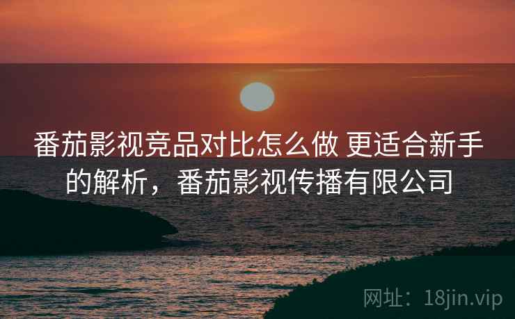 番茄影视竞品对比怎么做 更适合新手的解析，番茄影视传播有限公司