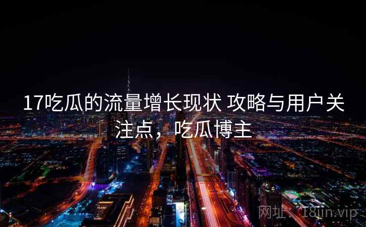 17吃瓜的流量增长现状 攻略与用户关注点，吃瓜博主