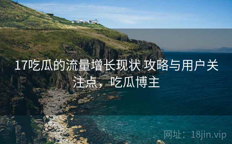 17吃瓜的流量增长现状 攻略与用户关注点，吃瓜博主