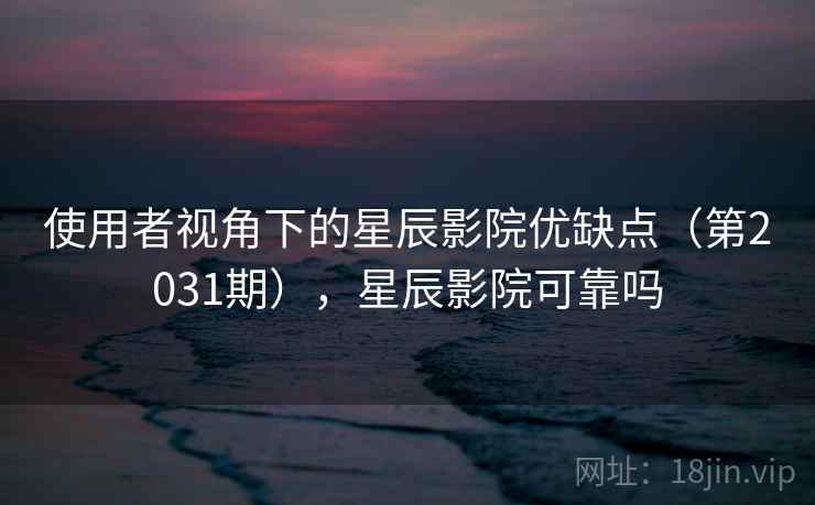 使用者视角下的星辰影院优缺点（第2031期），星辰影院可靠吗