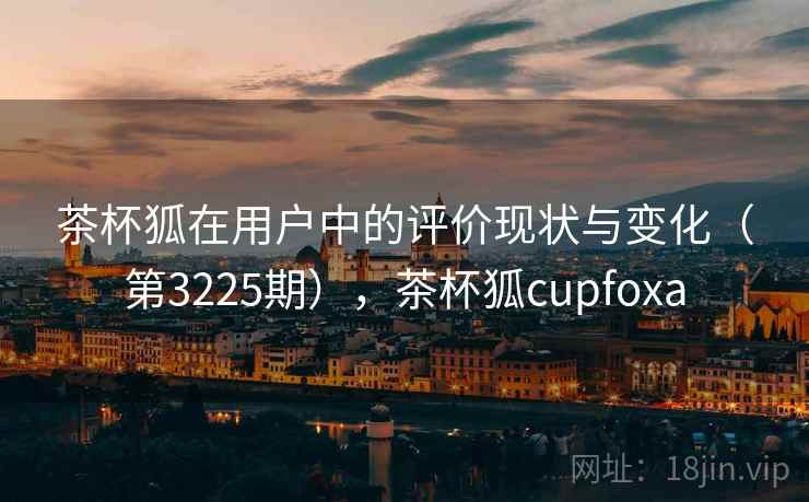 茶杯狐在用户中的评价现状与变化（第3225期），茶杯狐cupfoxa