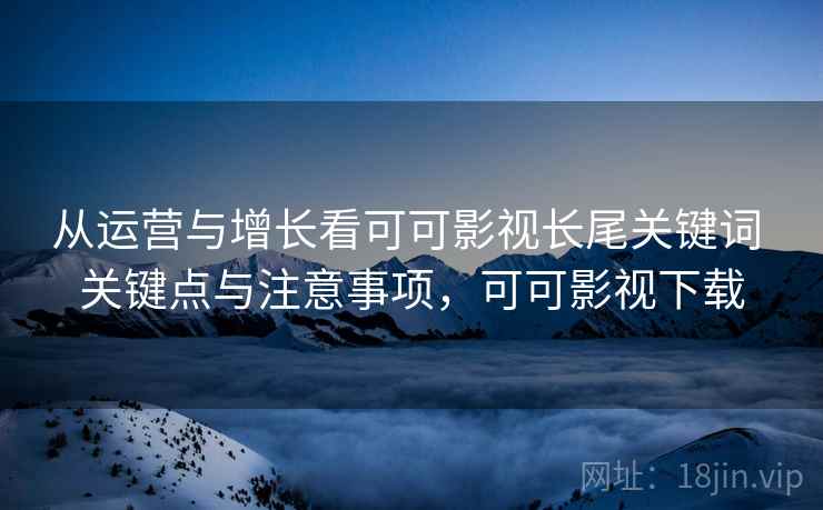 从运营与增长看可可影视长尾关键词 关键点与注意事项，可可影视下载