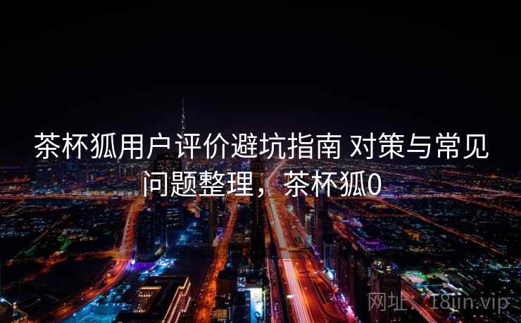 茶杯狐用户评价避坑指南 对策与常见问题整理，茶杯狐0