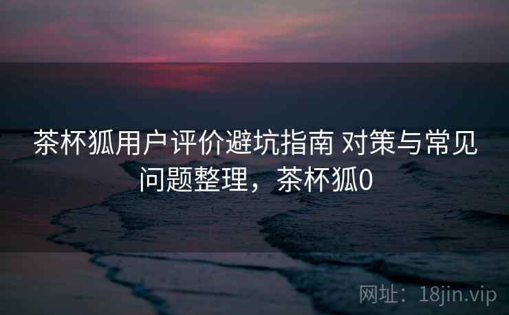 茶杯狐用户评价避坑指南 对策与常见问题整理，茶杯狐0