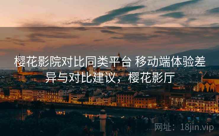 樱花影院对比同类平台 移动端体验差异与对比建议，樱花影厅