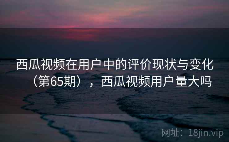 西瓜视频在用户中的评价现状与变化（第65期），西瓜视频用户量大吗