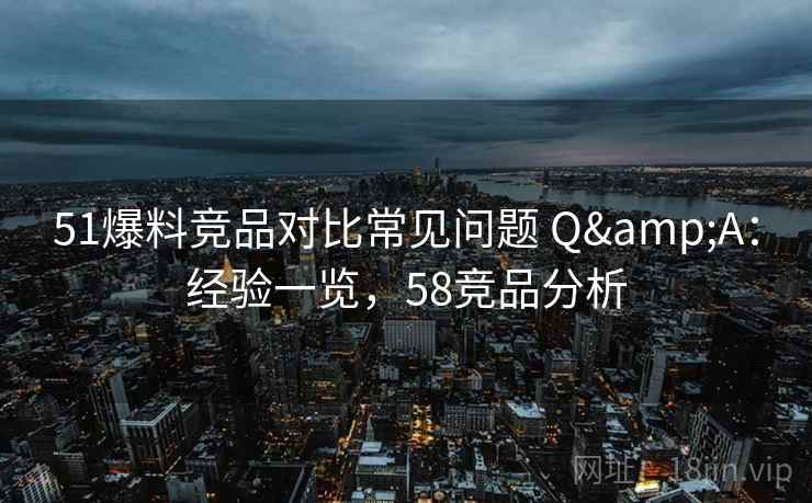 51爆料竞品对比常见问题 Q&A：经验一览，58竞品分析