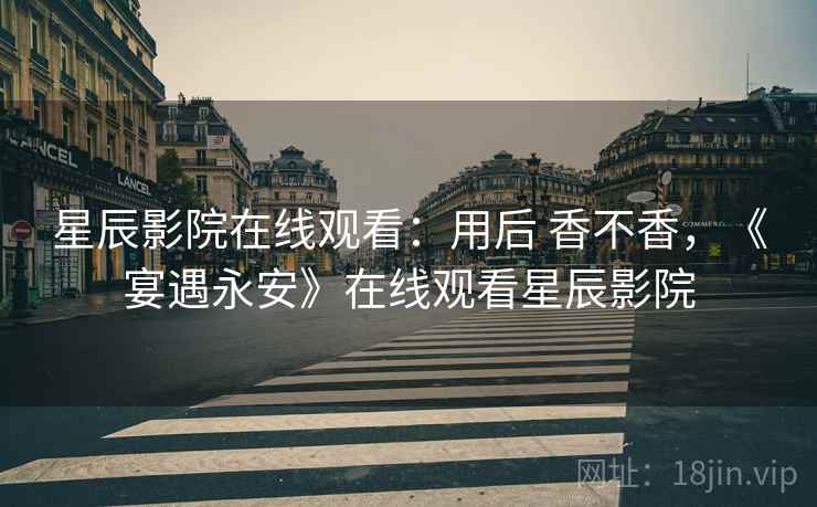 星辰影院在线观看：用后 香不香，《宴遇永安》在线观看星辰影院