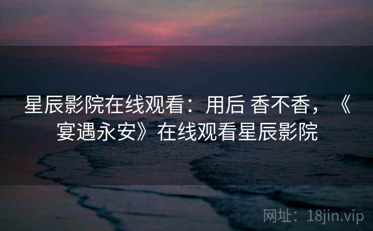 星辰影院在线观看：用后 香不香，《宴遇永安》在线观看星辰影院