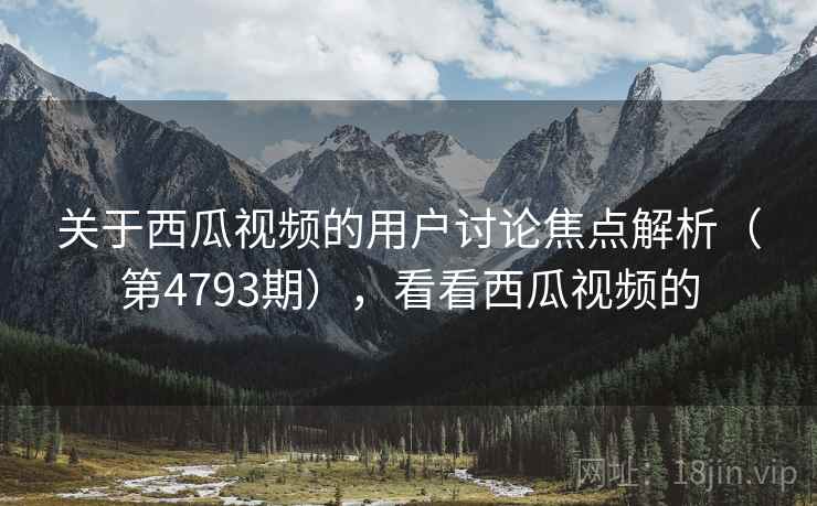 关于西瓜视频的用户讨论焦点解析（第4793期），看看西瓜视频的