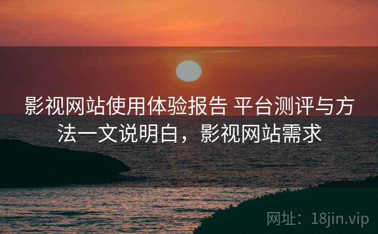 影视网站使用体验报告 平台测评与方法一文说明白，影视网站需求