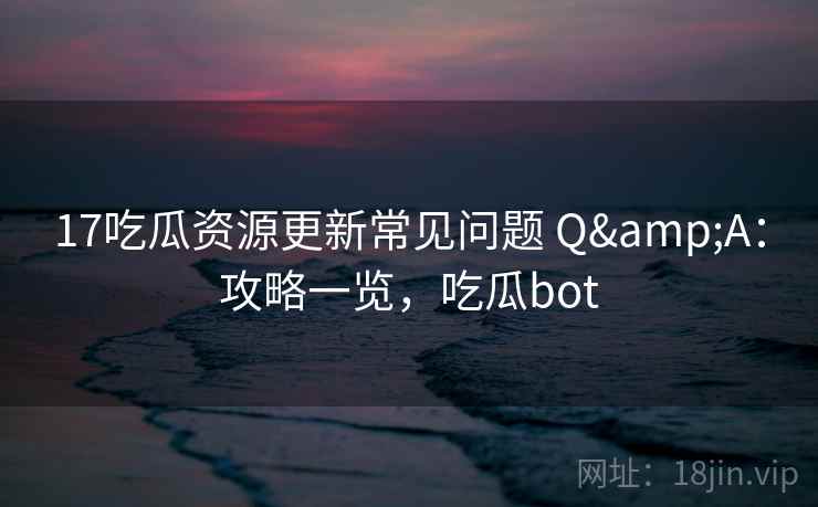 17吃瓜资源更新常见问题 Q&A：攻略一览，吃瓜bot