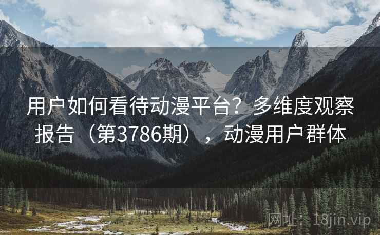 用户如何看待动漫平台?多维度观察报告(第3786期),动漫用户群体 用户如何看待动漫平台?多维度观察报告(第3786期),动漫用户群体