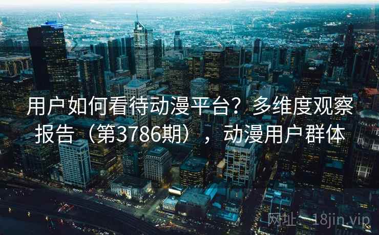 用户如何看待动漫平台?多维度观察报告(第3786期),动漫用户群体 用户如何看待动漫平台?多维度观察报告(第3786期),动漫用户群体